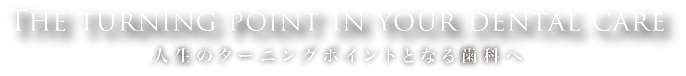 The turning point in your dental care.人生のターニングポイントとなる歯科へ